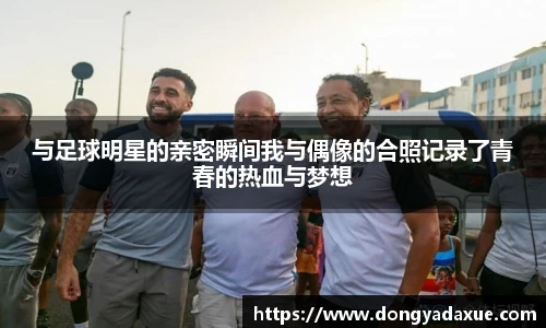 与足球明星的亲密瞬间我与偶像的合照记录了青春的热血与梦想